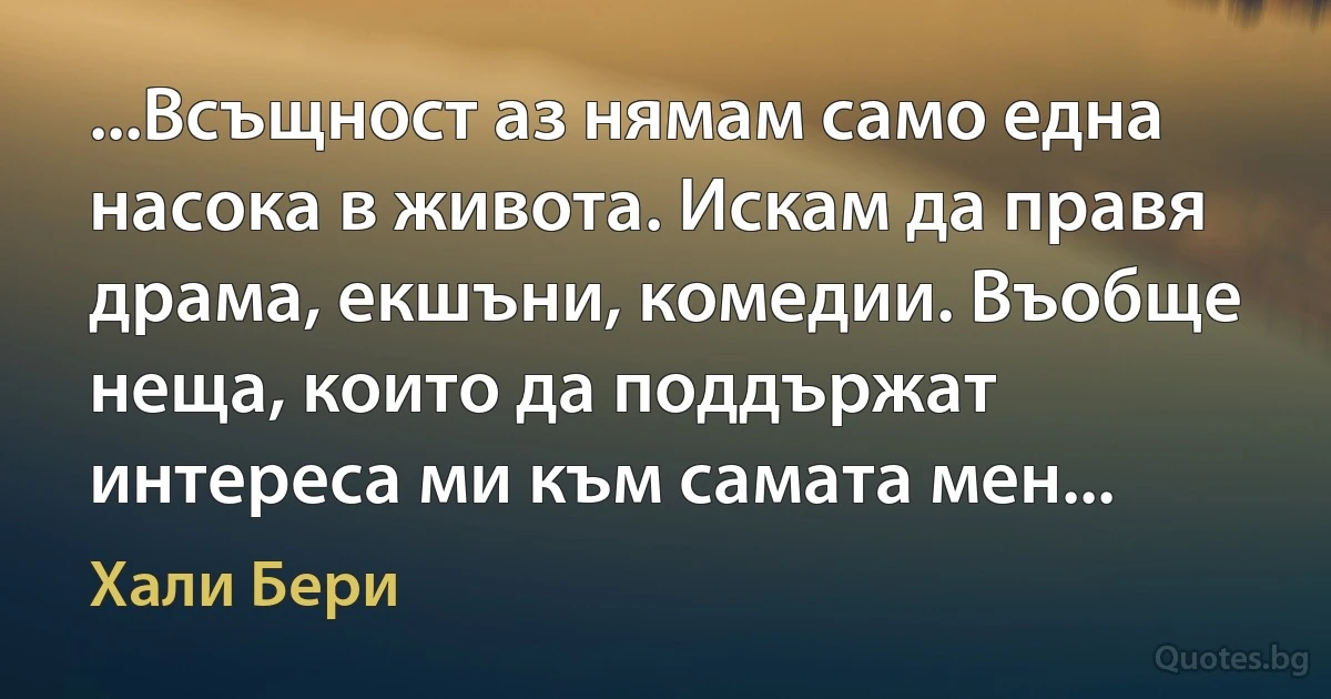 ...Всъщност аз нямам само една насока в живота. Искам да правя драма, екшъни, комедии. Въобще неща, които да поддържат интереса ми към самата мен... (Хали Бери)