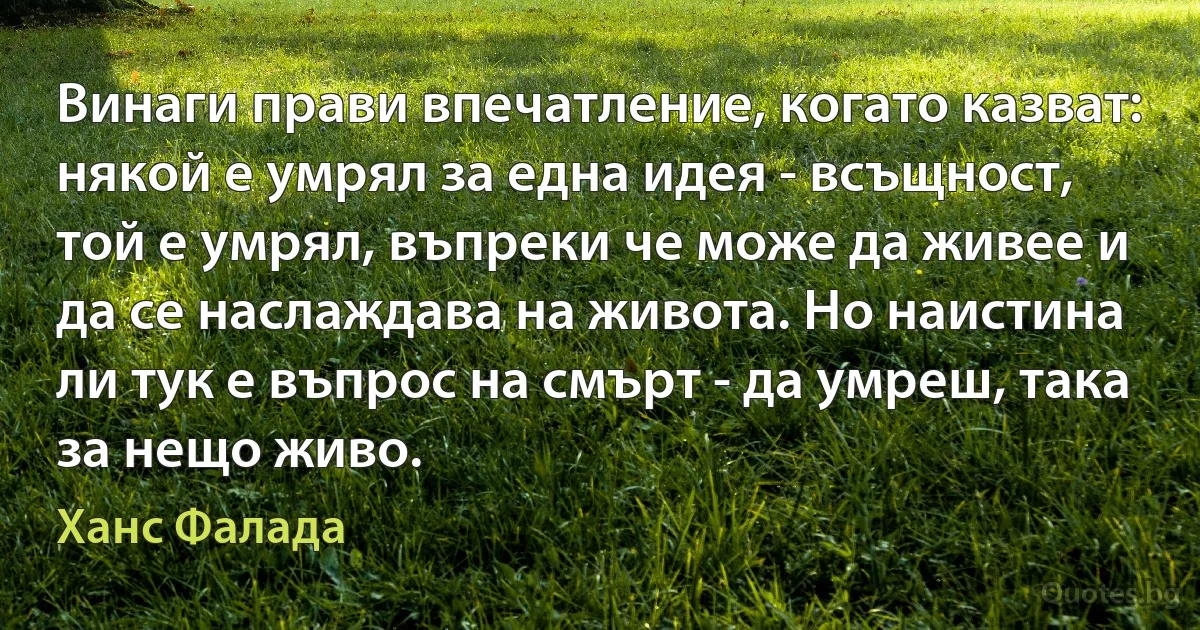 Винаги прави впечатление, когато казват: някой е умрял за една идея - всъщност, той е умрял, въпреки че може да живее и да се наслаждава на живота. Но наистина ли тук е въпрос на смърт - да умреш, така за нещо живо. (Ханс Фалада)