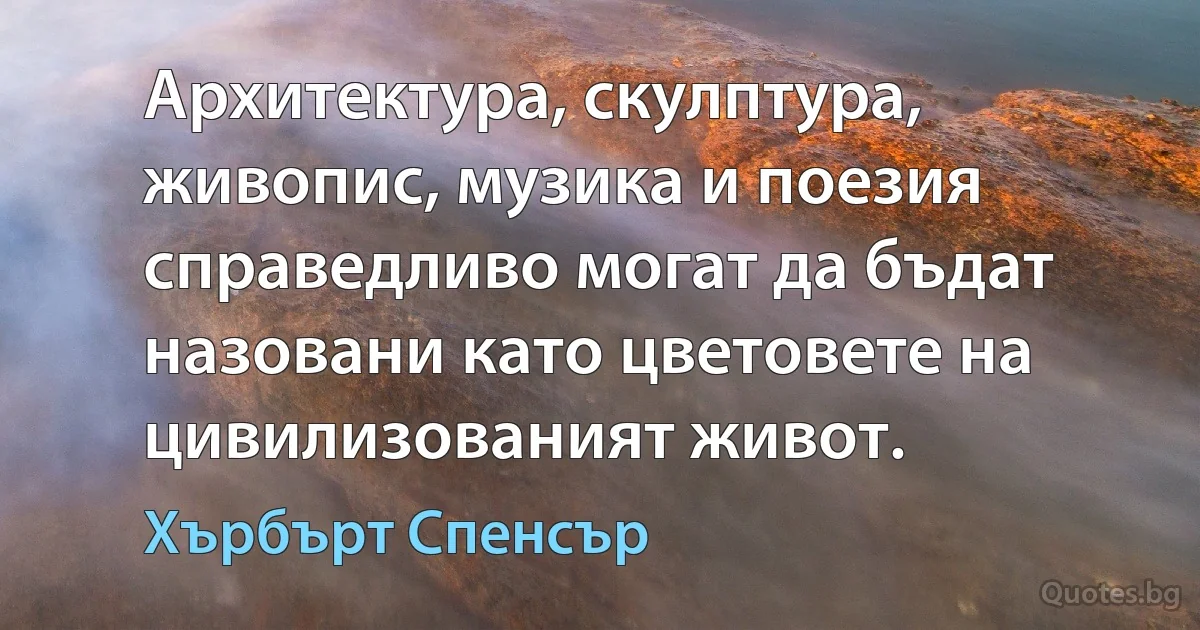 Архитектура, скулптура, живопис, музика и поезия справедливо могат да бъдат назовани като цветовете на цивилизованият живот. (Хърбърт Спенсър)