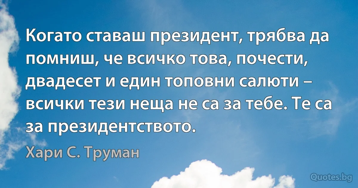 Когато ставаш президент, трябва да помниш, че всичко това, почести, двадесет и един топовни салюти – всички тези неща не са за тебе. Те са за президентството. (Хари С. Труман)