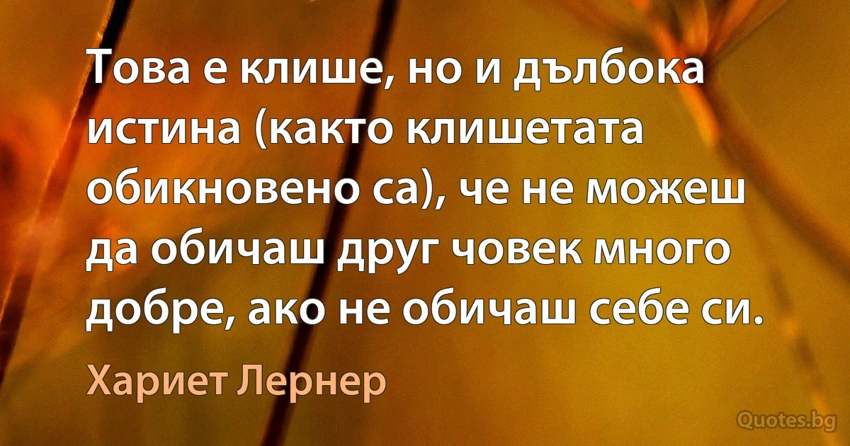 Това е клише, но и дълбока истина (както клишетата обикновено са), че не можеш да обичаш друг човек много добре, ако не обичаш себе си. (Хариет Лернер)