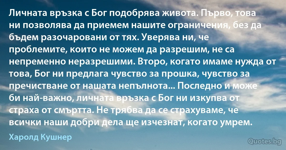 Личната връзка с Бог подобрява живота. Първо, това ни позволява да приемем нашите ограничения, без да бъдем разочаровани от тях. Уверява ни, че проблемите, които не можем да разрешим, не са непременно неразрешими. Второ, когато имаме нужда от това, Бог ни предлага чувство за прошка, чувство за пречистване от нашата непълнота... Последно и може би най-важно, личната връзка с Бог ни изкупва от страха от смъртта. Не трябва да се страхуваме, че всички наши добри дела ще изчезнат, когато умрем. (Харолд Кушнер)