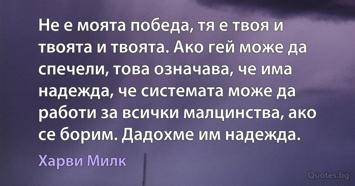 Не е моята победа, тя е твоя и твоята и твоята. Ако гей може да спечели, това означава, че има надежда, че системата може да работи за всички малцинства, ако се борим. Дадохме им надежда. (Харви Милк)