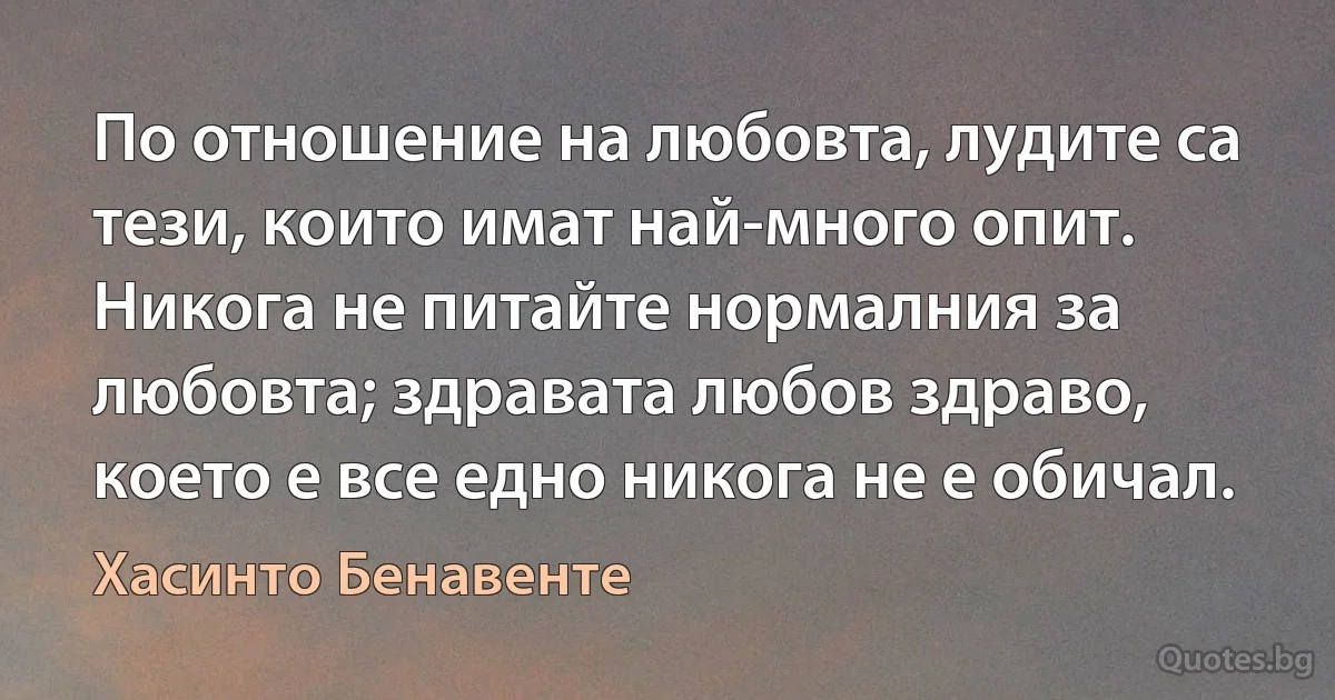 По отношение на любовта, лудите са тези, които имат най-много опит. Никога не питайте нормалния за любовта; здравата любов здраво, което е все едно никога не е обичал. (Хасинто Бенавенте)