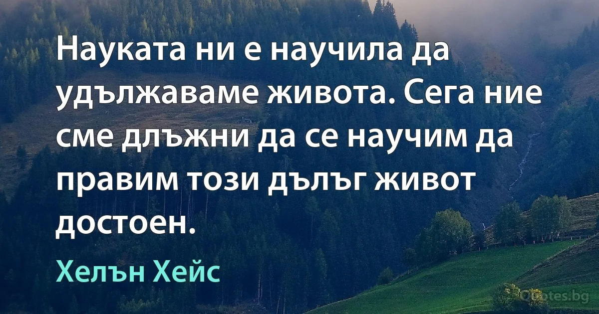 Науката ни е научила да удължаваме живота. Сега ние сме длъжни да се научим да правим този дълъг живот достоен. (Хелън Хейс)