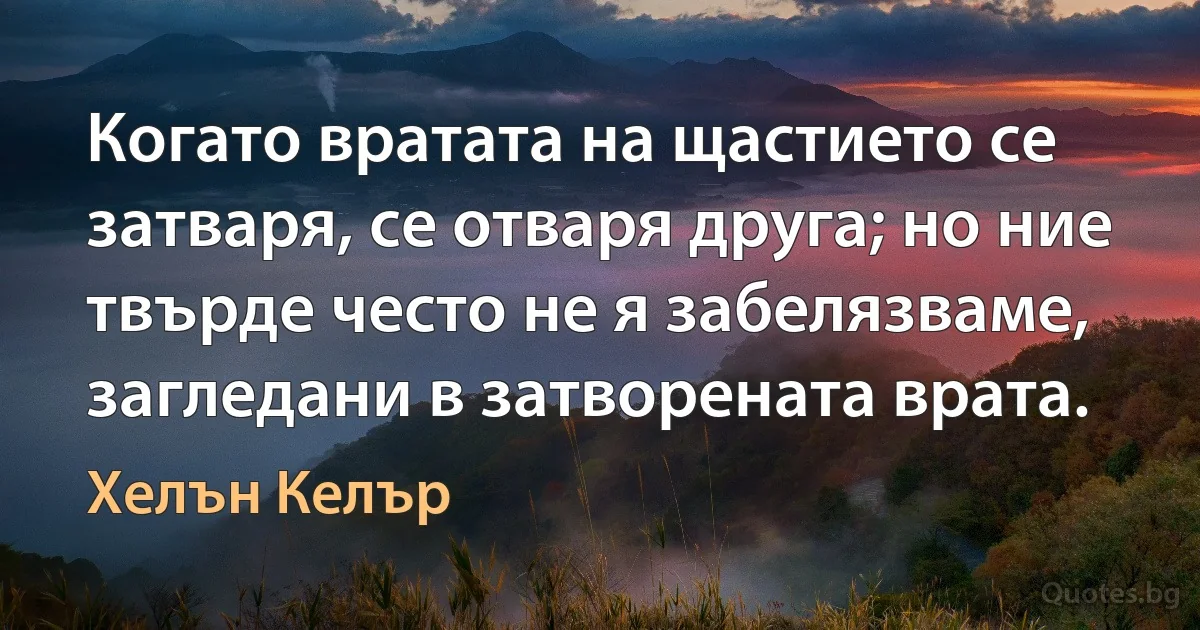 Когато вратата на щастието се затваря, се отваря друга; но ние твърде често не я забелязваме, загледани в затворената врата. (Хелън Келър)