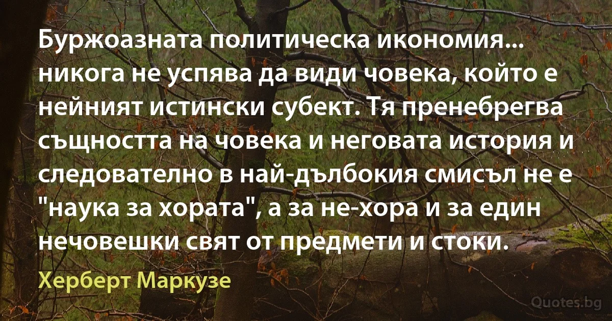 Буржоазната политическа икономия... никога не успява да види човека, който е нейният истински субект. Тя пренебрегва същността на човека и неговата история и следователно в най-дълбокия смисъл не е "наука за хората", а за не-хора и за един нечовешки свят от предмети и стоки. (Херберт Маркузе)