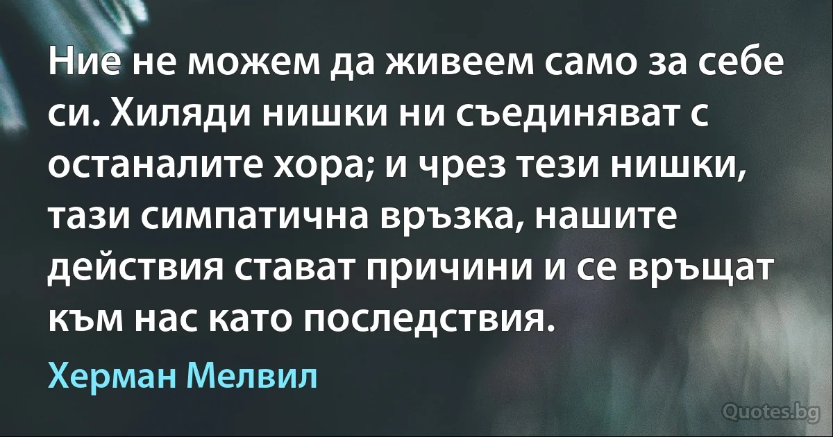 Ние не можем да живеем само за себе си. Хиляди нишки ни съединяват с останалите хора; и чрез тези нишки, тази симпатична връзка, нашите действия стават причини и се връщат към нас като последствия. (Херман Мелвил)