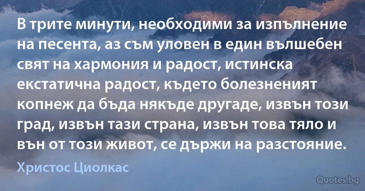 В трите минути, необходими за изпълнение на песента, аз съм уловен в един вълшебен свят на хармония и радост, истинска екстатична радост, където болезненият копнеж да бъда някъде другаде, извън този град, извън тази страна, извън това тяло и вън от този живот, се държи на разстояние. (Христос Циолкас)