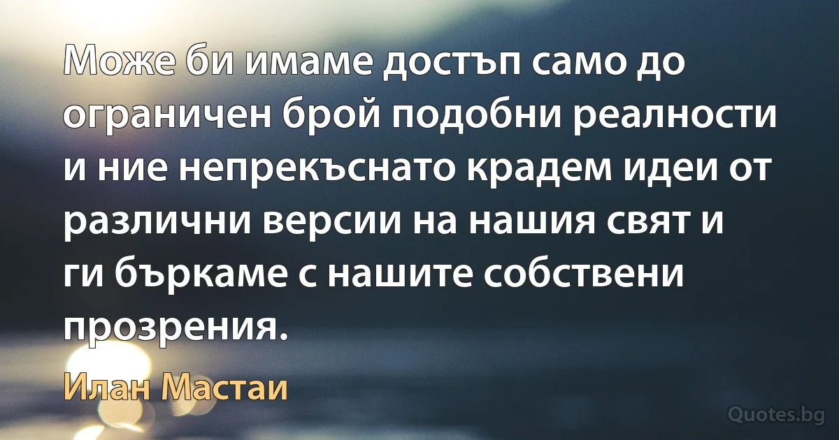 Може би имаме достъп само до ограничен брой подобни реалности и ние непрекъснато крадем идеи от различни версии на нашия свят и ги бъркаме с нашите собствени прозрения. (Илан Мастаи)