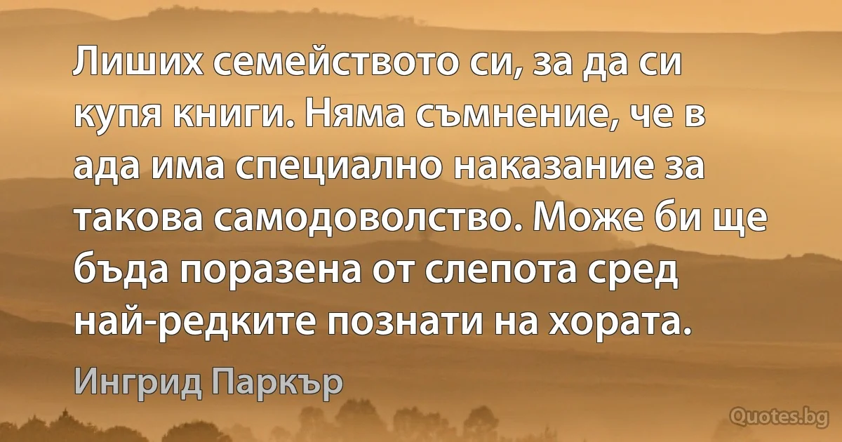 Лиших семейството си, за да си купя книги. Няма съмнение, че в ада има специално наказание за такова самодоволство. Може би ще бъда поразена от слепота сред най-редките познати на хората. (Ингрид Паркър)