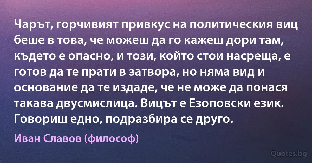 Чарът, горчивият привкус на политическия виц беше в това, че можеш да го кажеш дори там, където е опасно, и този, който стои насреща, е готов да те прати в затвора, но няма вид и основание да те издаде, че не може да понася такава двусмислица. Вицът е Езоповски език. Говориш едно, подразбира се друго. (Иван Славов (философ))