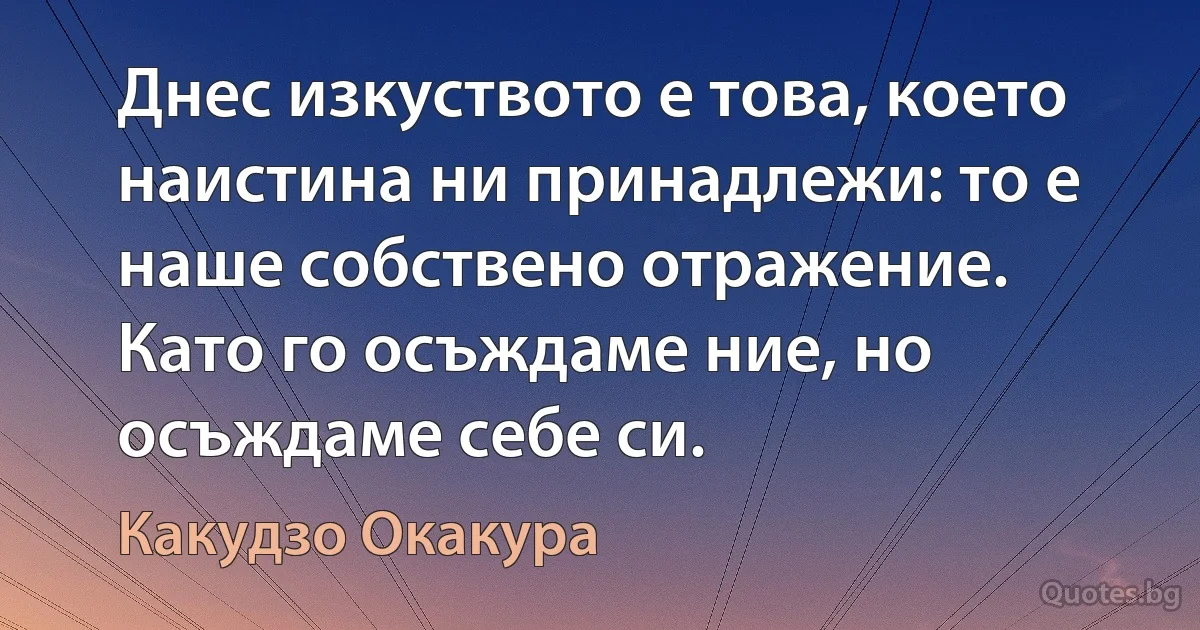 Днес изкуството е това, което наистина ни принадлежи: то е наше собствено отражение. Като го осъждаме ние, но осъждаме себе си. (Какудзо Окакура)