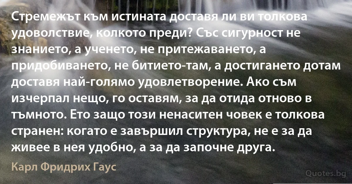 Стремежът към истината доставя ли ви толкова удоволствие, колкото преди? Със сигурност не знанието, а ученето, не притежаването, а придобиването, не битието-там, а достигането дотам доставя най-голямо удовлетворение. Ако съм изчерпал нещо, го оставям, за да отида отново в тъмното. Ето защо този ненаситен човек е толкова странен: когато е завършил структура, не е за да живее в нея удобно, а за да започне друга. (Карл Фридрих Гаус)