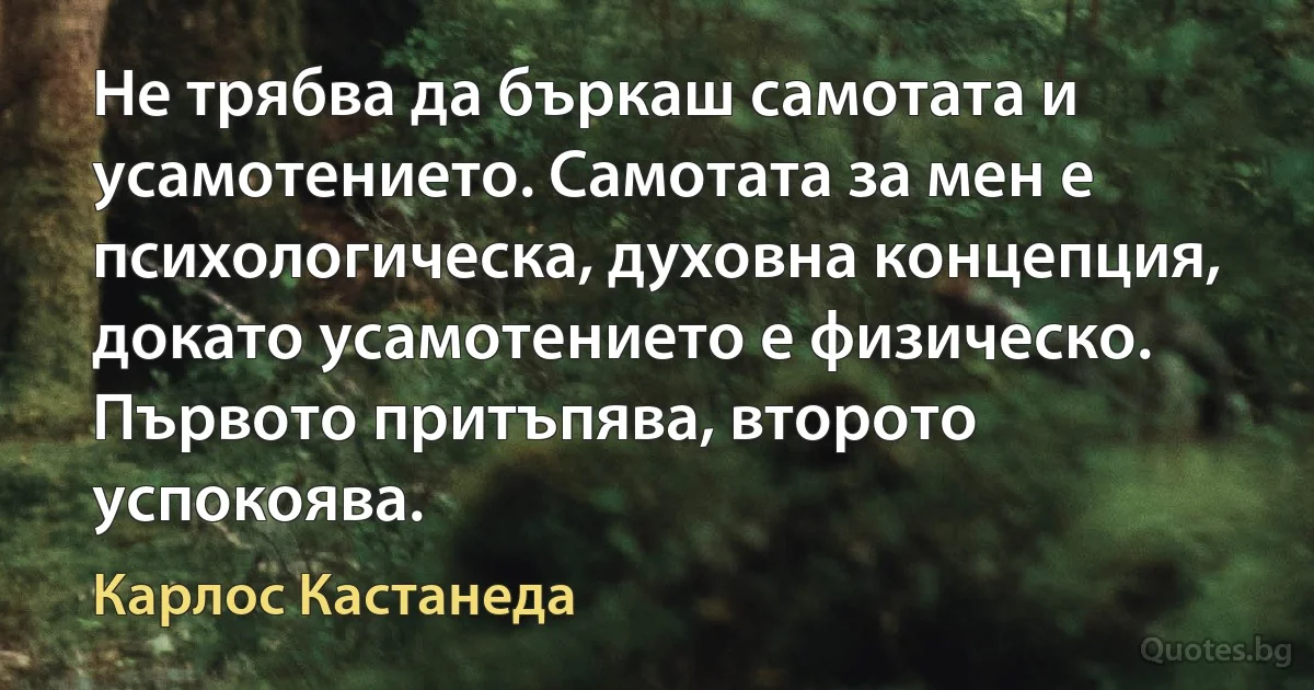 Не трябва да бъркаш самотата и усамотението. Самотата за мен е психологическа, духовна концепция, докато усамотението е физическо. Първото притъпява, второто успокоява. (Карлос Кастанеда)