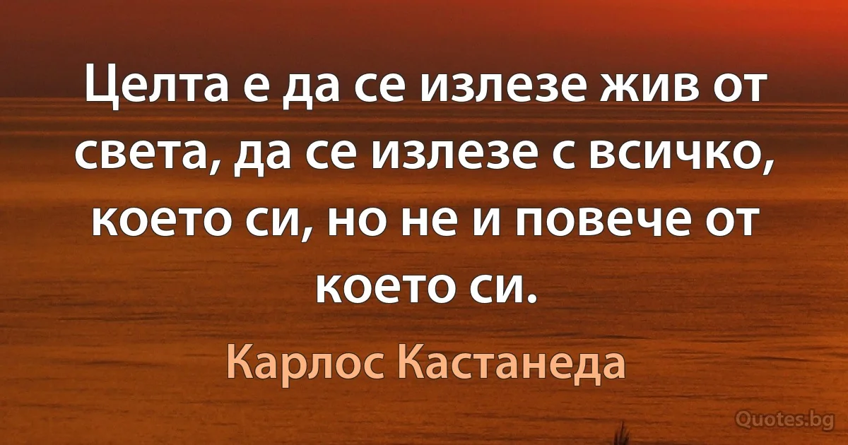 Целта е да се излезе жив от света, да се излезе с всичко, което си, но не и повече от което си. (Карлос Кастанеда)