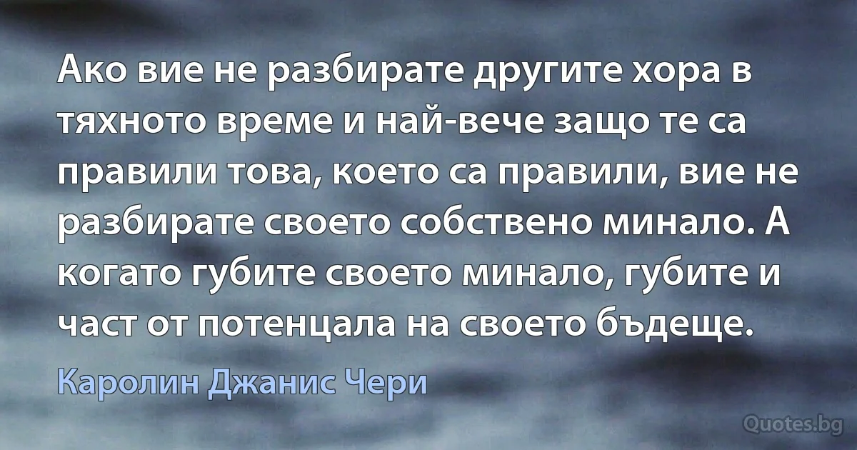 Ако вие не разбирате другите хора в тяхното време и най-вече защо те са правили това, което са правили, вие не разбирате своето собствено минало. А когато губите своето минало, губите и част от потенцала на своето бъдеще. (Каролин Джанис Чери)