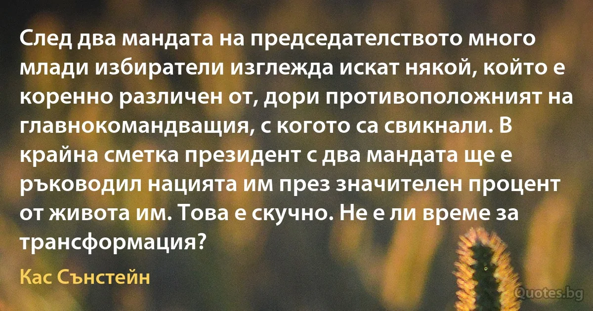 След два мандата на председателството много млади избиратели изглежда искат някой, който е коренно различен от, дори противоположният на главнокомандващия, с когото са свикнали. В крайна сметка президент с два мандата ще е ръководил нацията им през значителен процент от живота им. Това е скучно. Не е ли време за трансформация? (Кас Сънстейн)