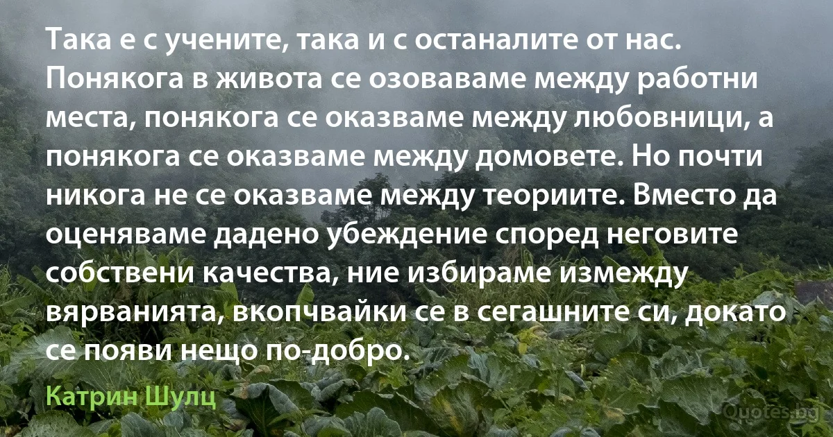 Така е с учените, така и с останалите от нас. Понякога в живота се озоваваме между работни места, понякога се оказваме между любовници, а понякога се оказваме между домовете. Но почти никога не се оказваме между теориите. Вместо да оценяваме дадено убеждение според неговите собствени качества, ние избираме измежду вярванията, вкопчвайки се в сегашните си, докато се появи нещо по-добро. (Катрин Шулц)