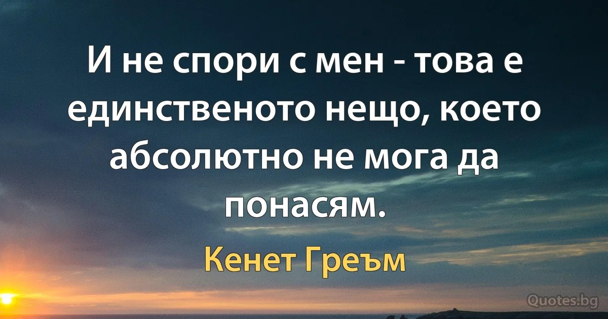 И не спори с мен - това е единственото нещо, което абсолютно не мога да понасям. (Кенет Греъм)