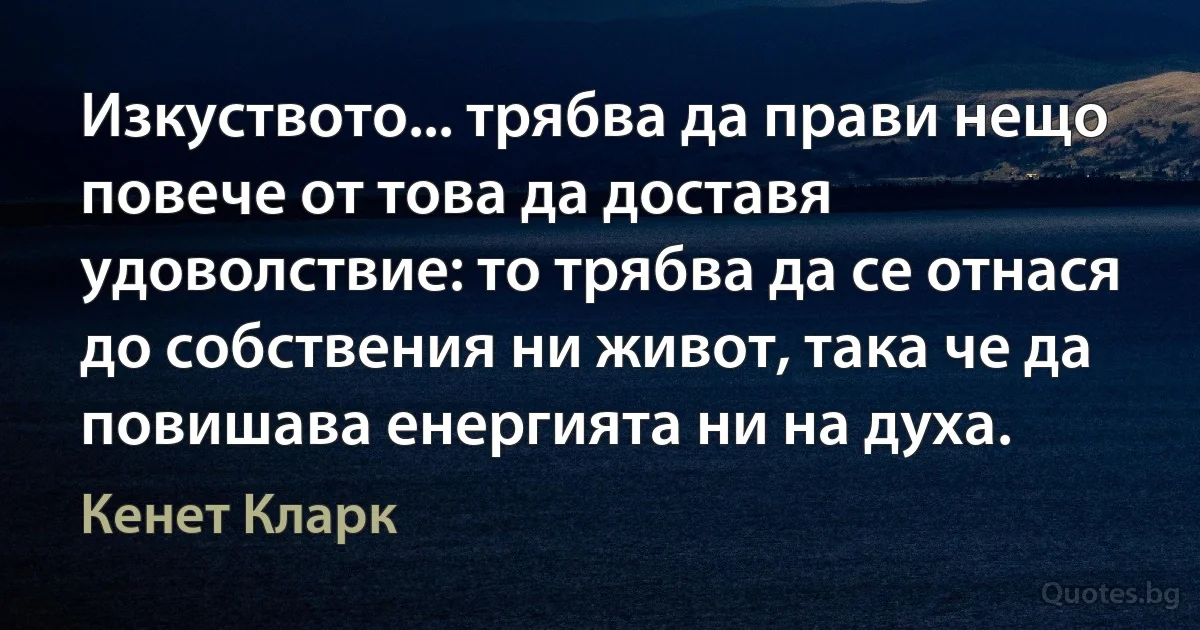 Изкуството... трябва да прави нещо повече от това да доставя удоволствие: то трябва да се отнася до собствения ни живот, така че да повишава енергията ни на духа. (Кенет Кларк)