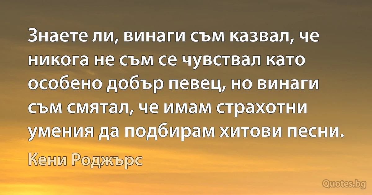 Знаете ли, винаги съм казвал, че никога не съм се чувствал като особено добър певец, но винаги съм смятал, че имам страхотни умения да подбирам хитови песни. (Кени Роджърс)