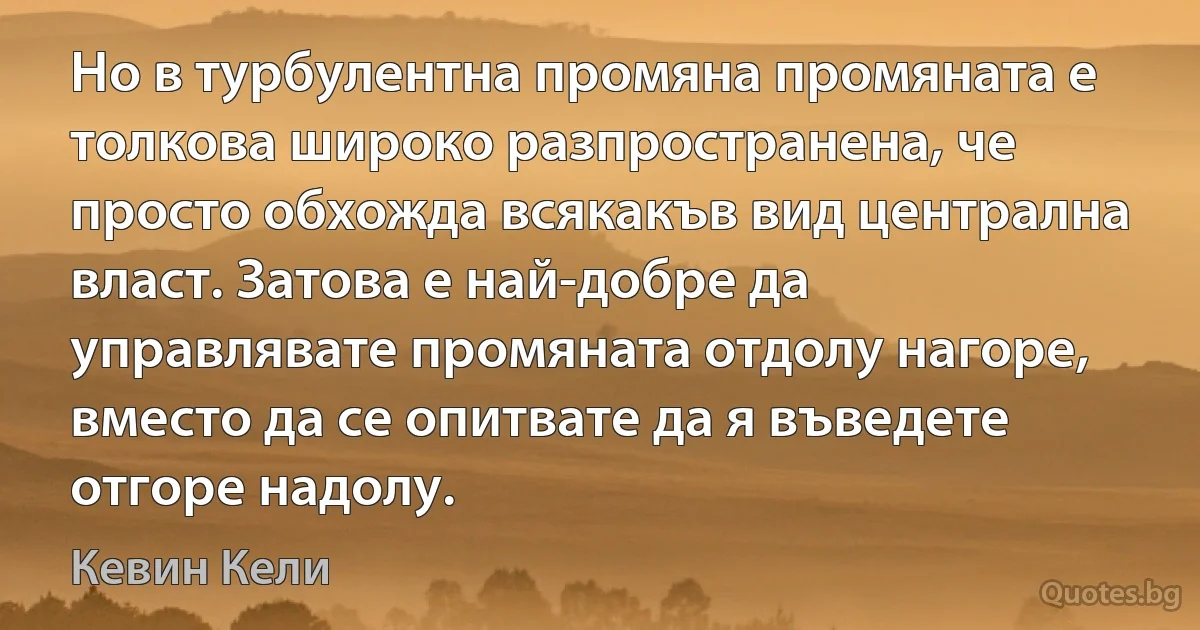 Но в турбулентна промяна промяната е толкова широко разпространена, че просто обхожда всякакъв вид централна власт. Затова е най-добре да управлявате промяната отдолу нагоре, вместо да се опитвате да я въведете отгоре надолу. (Кевин Кели)