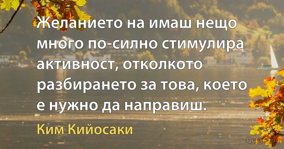 Желанието на имаш нещо много по-силно стимулира активност, отколкото разбирането за това, което е нужно да направиш. (Ким Кийосаки)