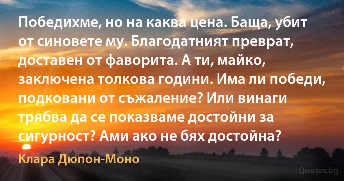 Победихме, но на каква цена. Баща, убит от синовете му. Благодатният преврат, доставен от фаворита. А ти, майко, заключена толкова години. Има ли победи, подковани от съжаление? Или винаги трябва да се показваме достойни за сигурност? Ами ако не бях достойна? (Клара Дюпон-Моно)