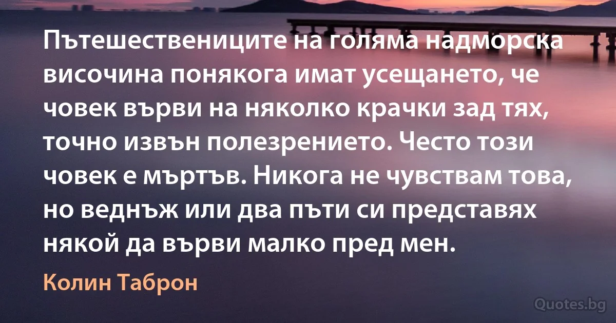 Пътешествениците на голяма надморска височина понякога имат усещането, че човек върви на няколко крачки зад тях, точно извън полезрението. Често този човек е мъртъв. Никога не чувствам това, но веднъж или два пъти си представях някой да върви малко пред мен. (Колин Таброн)