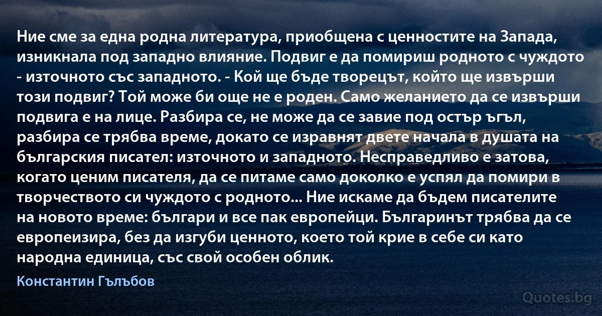 Ние сме за една родна литература, приобщена с ценностите на Запада, изникнала под западно влияние. Подвиг е да помириш родното с чуждото - източното със западното. - Кой ще бъде творецът, който ще извърши този подвиг? Той може би още не е роден. Само желанието да се извърши подвига е на лице. Разбира се, не може да се завие под остър ъгъл, разбира се трябва време, докато се изравнят двете начала в душата на българския писател: източното и западното. Несправедливо е затова, когато ценим писателя, да се питаме само доколко е успял да помири в творчеството си чуждото с родното... Ние искаме да бъдем писателите на новото време: българи и все пак европейци. Българинът трябва да се европеизира, без да изгуби ценното, което той крие в себе си като народна единица, със свой особен облик. (Константин Гълъбов)