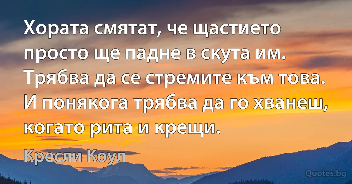 Хората смятат, че щастието просто ще падне в скута им. Трябва да се стремите към това. И понякога трябва да го хванеш, когато рита и крещи. (Кресли Коул)