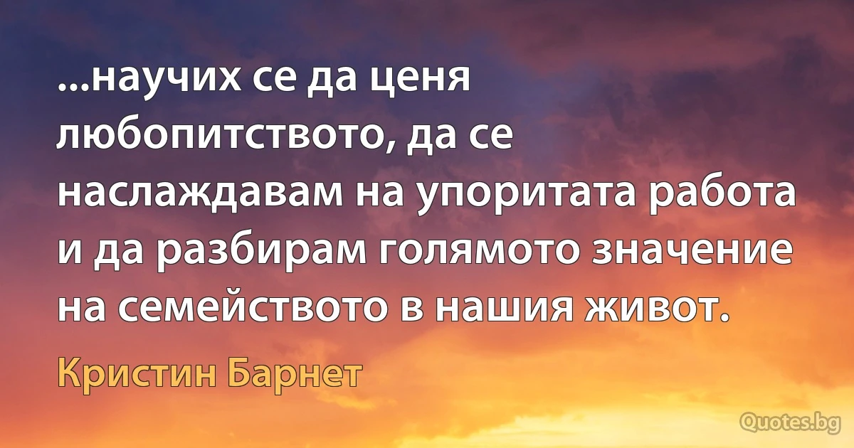 ...научих се да ценя любопитството, да се наслаждавам на упоритата работа и да разбирам голямото значение на семейството в нашия живот. (Кристин Барнет)