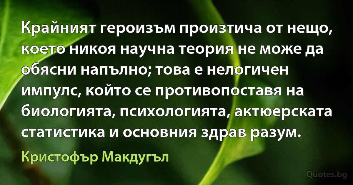 Крайният героизъм произтича от нещо, което никоя научна теория не може да обясни напълно; това е нелогичен импулс, който се противопоставя на биологията, психологията, актюерската статистика и основния здрав разум. (Кристофър Макдугъл)