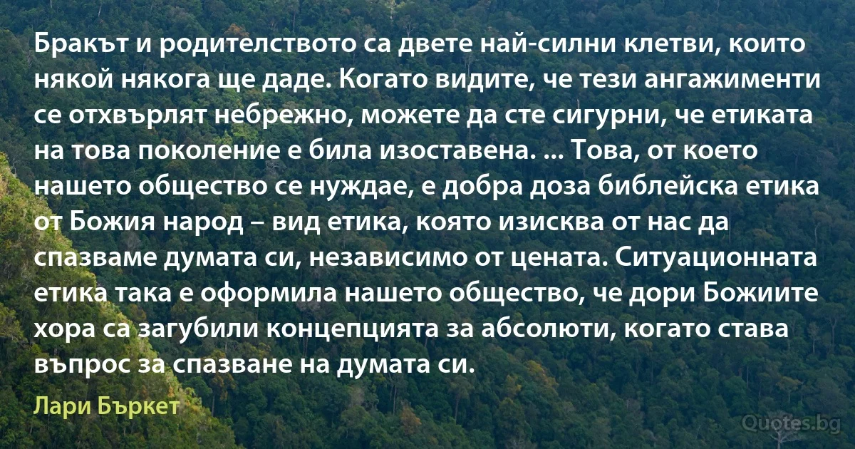 Бракът и родителството са двете най-силни клетви, които някой някога ще даде. Когато видите, че тези ангажименти се отхвърлят небрежно, можете да сте сигурни, че етиката на това поколение е била изоставена. ... Това, от което нашето общество се нуждае, е добра доза библейска етика от Божия народ – вид етика, която изисква от нас да спазваме думата си, независимо от цената. Ситуационната етика така е оформила нашето общество, че дори Божиите хора са загубили концепцията за абсолюти, когато става въпрос за спазване на думата си. (Лари Бъркет)