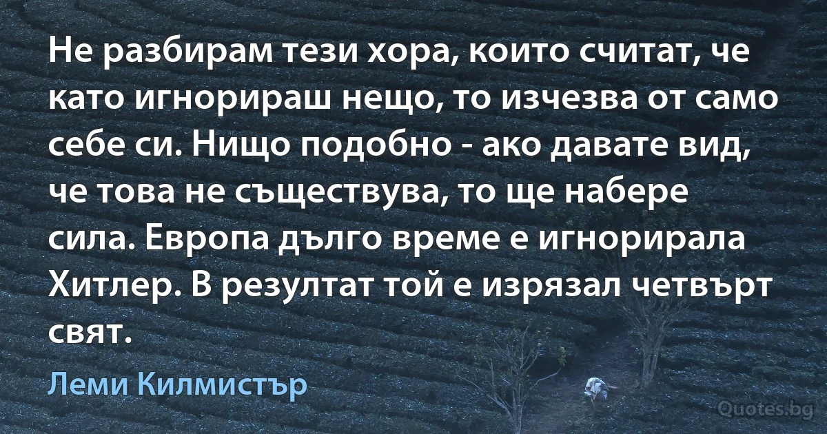 Не разбирам тези хора, които считат, че като игнорираш нещо, то изчезва от само себе си. Нищо подобно - ако давате вид, че това не съществува, то ще набере сила. Европа дълго време е игнорирала Хитлер. В резултат той е изрязал четвърт свят. (Леми Килмистър)