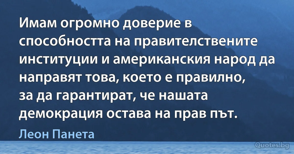 Имам огромно доверие в способността на правителствените институции и американския народ да направят това, което е правилно, за да гарантират, че нашата демокрация остава на прав път. (Леон Панета)