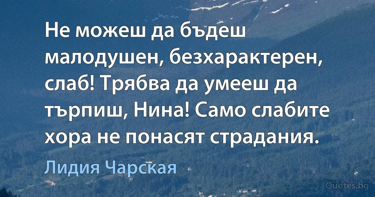 Не можеш да бъдеш малодушен, безхарактерен, слаб! Трябва да умееш да търпиш, Нина! Само слабите хора не понасят страдания. (Лидия Чарская)