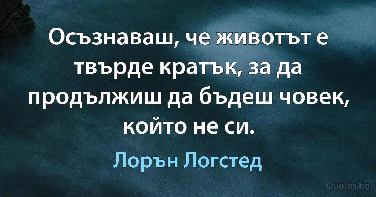 Осъзнаваш, че животът е твърде кратък, за да продължиш да бъдеш човек, който не си. (Лорън Логстед)