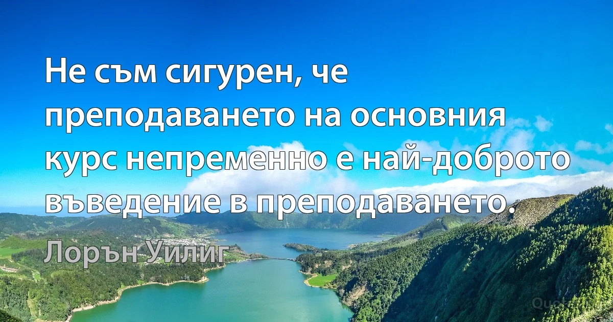 Не съм сигурен, че преподаването на основния курс непременно е най-доброто въведение в преподаването. (Лорън Уилиг)