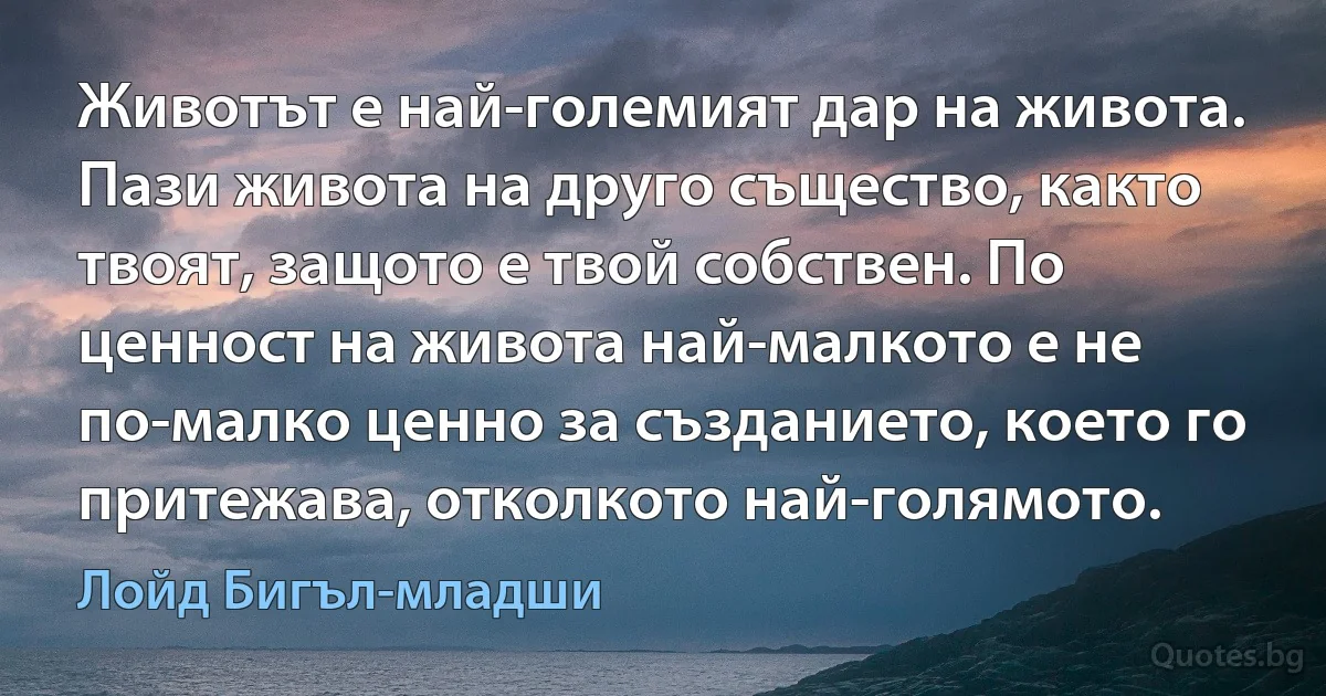 Животът е най-големият дар на живота. Пази живота на друго същество, както твоят, защото е твой собствен. По ценност на живота най-малкото е не по-малко ценно за създанието, което го притежава, отколкото най-голямото. (Лойд Бигъл-младши)