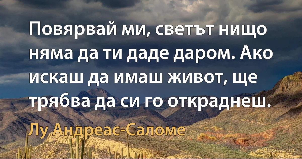 Повярвай ми, светът нищо няма да ти даде даром. Ако искаш да имаш живот, ще трябва да си го откраднеш. (Лу Андреас-Саломе)