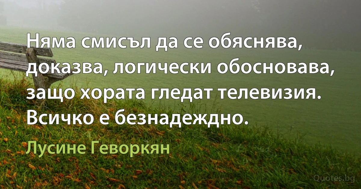 Няма смисъл да се обяснява, доказва, логически обосновава, защо хората гледат телевизия. Всичко е безнадеждно. (Лусине Геворкян)