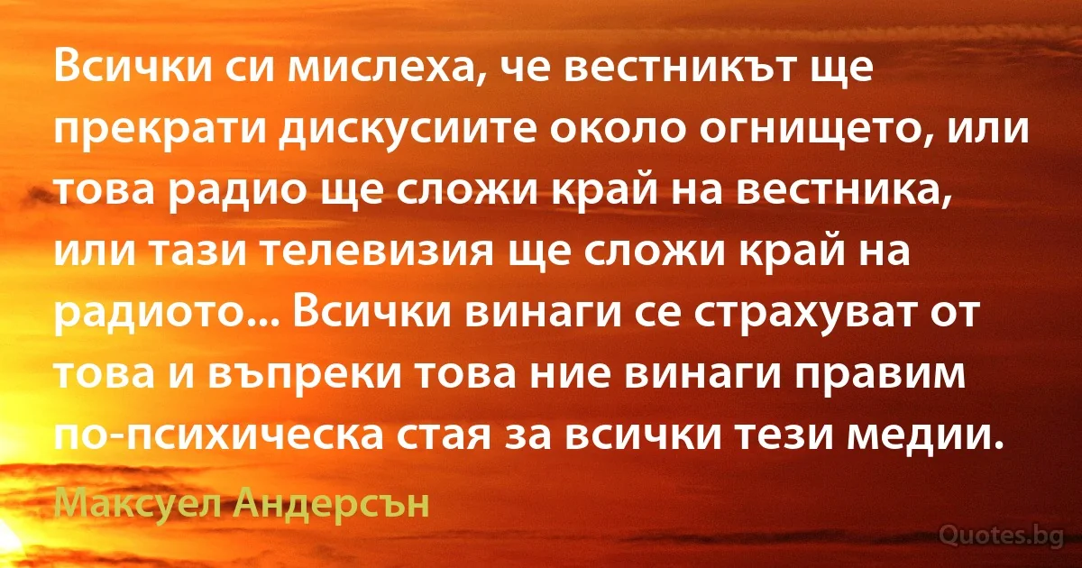 Всички си мислеха, че вестникът ще прекрати дискусиите около огнището, или това радио ще сложи край на вестника, или тази телевизия ще сложи край на радиото... Всички винаги се страхуват от това и въпреки това ние винаги правим по-психическа стая за всички тези медии. (Максуел Андерсън)