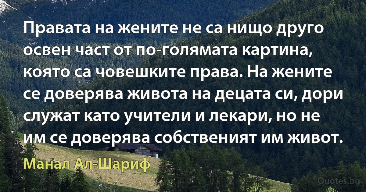 Правата на жените не са нищо друго освен част от по-голямата картина, която са човешките права. На жените се доверява живота на децата си, дори служат като учители и лекари, но не им се доверява собственият им живот. (Манал Ал-Шариф)