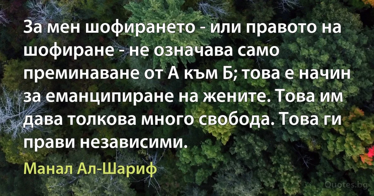 За мен шофирането - или правото на шофиране - не означава само преминаване от А към Б; това е начин за еманципиране на жените. Това им дава толкова много свобода. Това ги прави независими. (Манал Ал-Шариф)