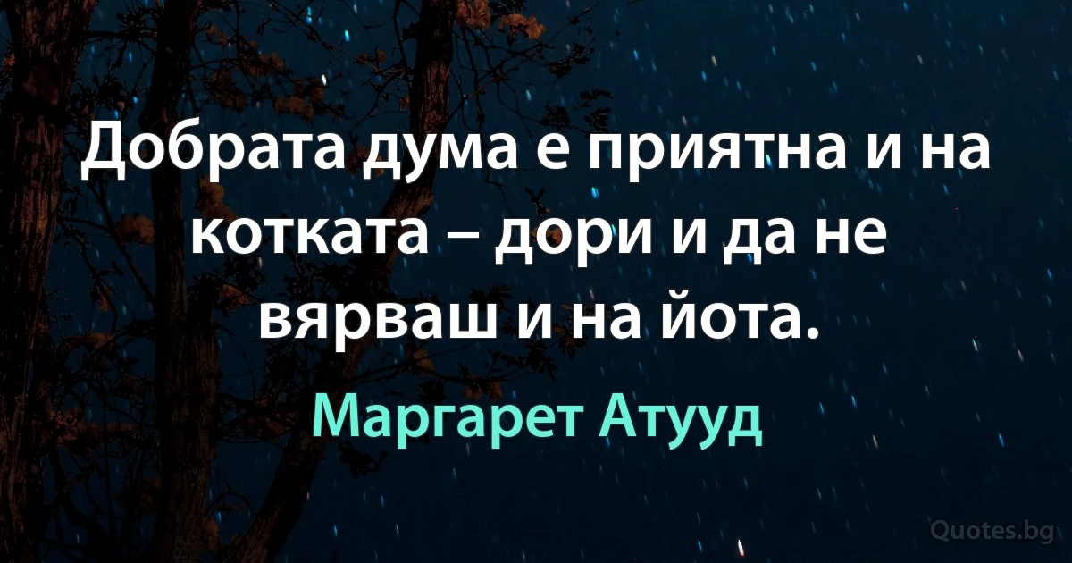 Добрата дума е приятна и на котката – дори и да не вярваш и на йота. (Маргарет Атууд)