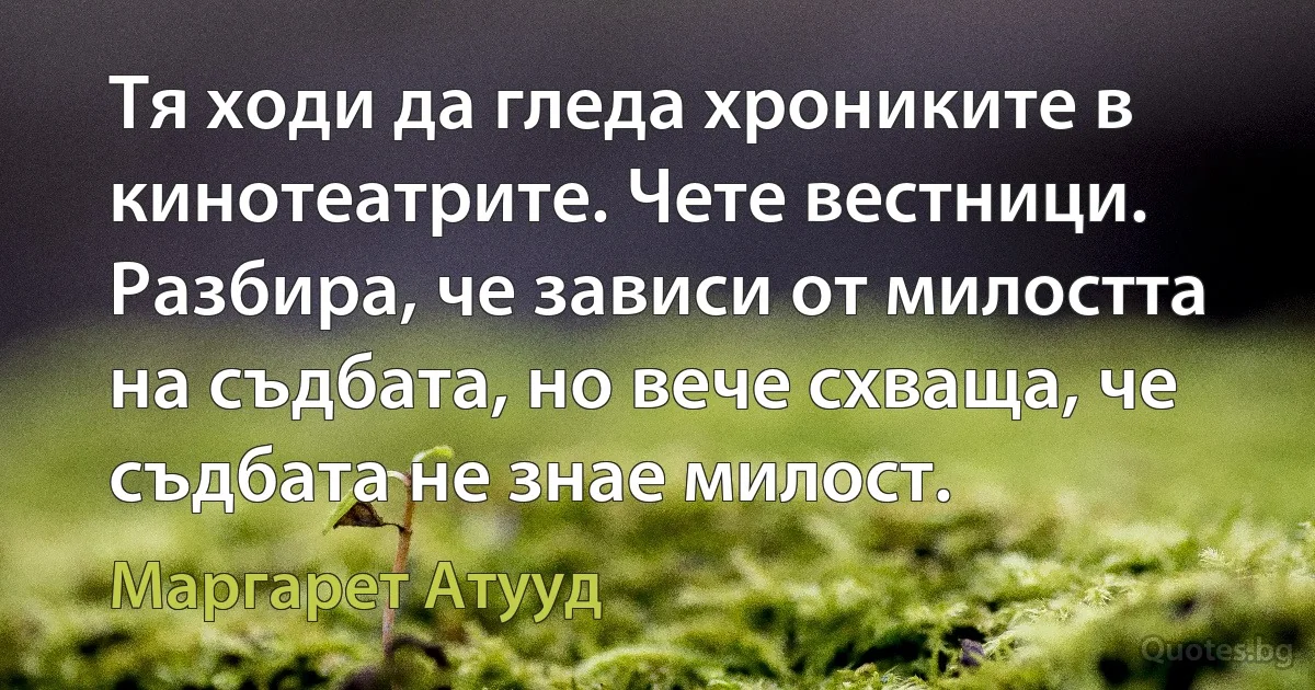 Тя ходи да гледа хрониките в кинотеатрите. Чете вестници. Разбира, че зависи от милостта на съдбата, но вече схваща, че съдбата не знае милост. (Маргарет Атууд)