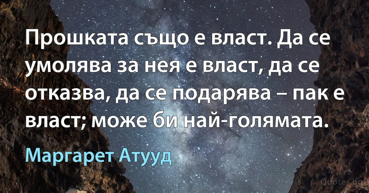 Прошката също е власт. Да се умолява за нея е власт, да се отказва, да се подарява – пак е власт; може би най-голямата. (Маргарет Атууд)