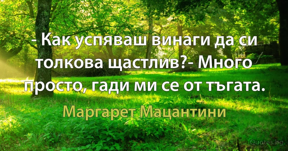 - Как успяваш винаги да си толкова щастлив?- Много просто, гади ми се от тъгата. (Маргарет Мацантини)